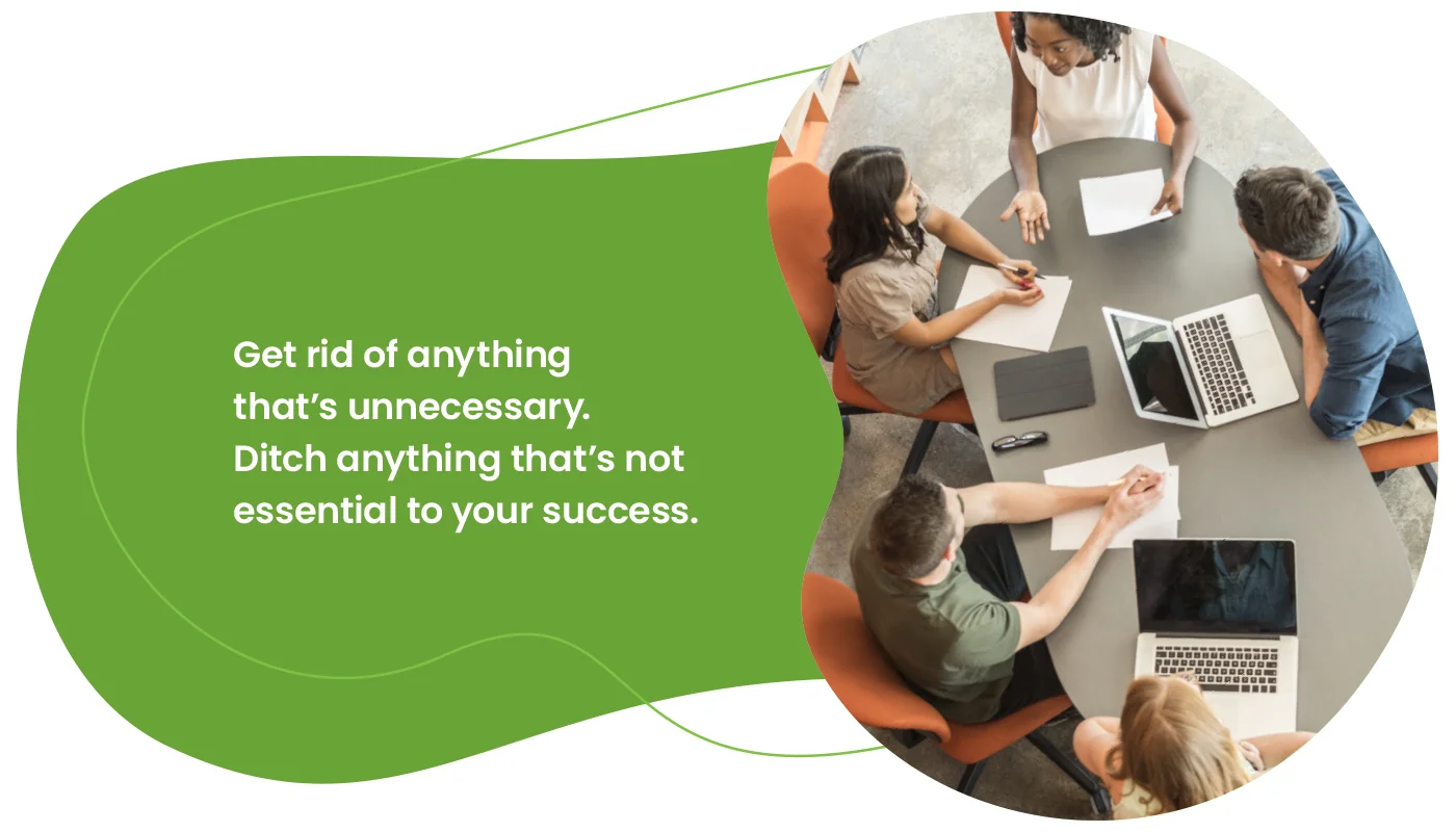 Get rid of anything that’s unnecessary. Ditch anything that’s not essential to your success.