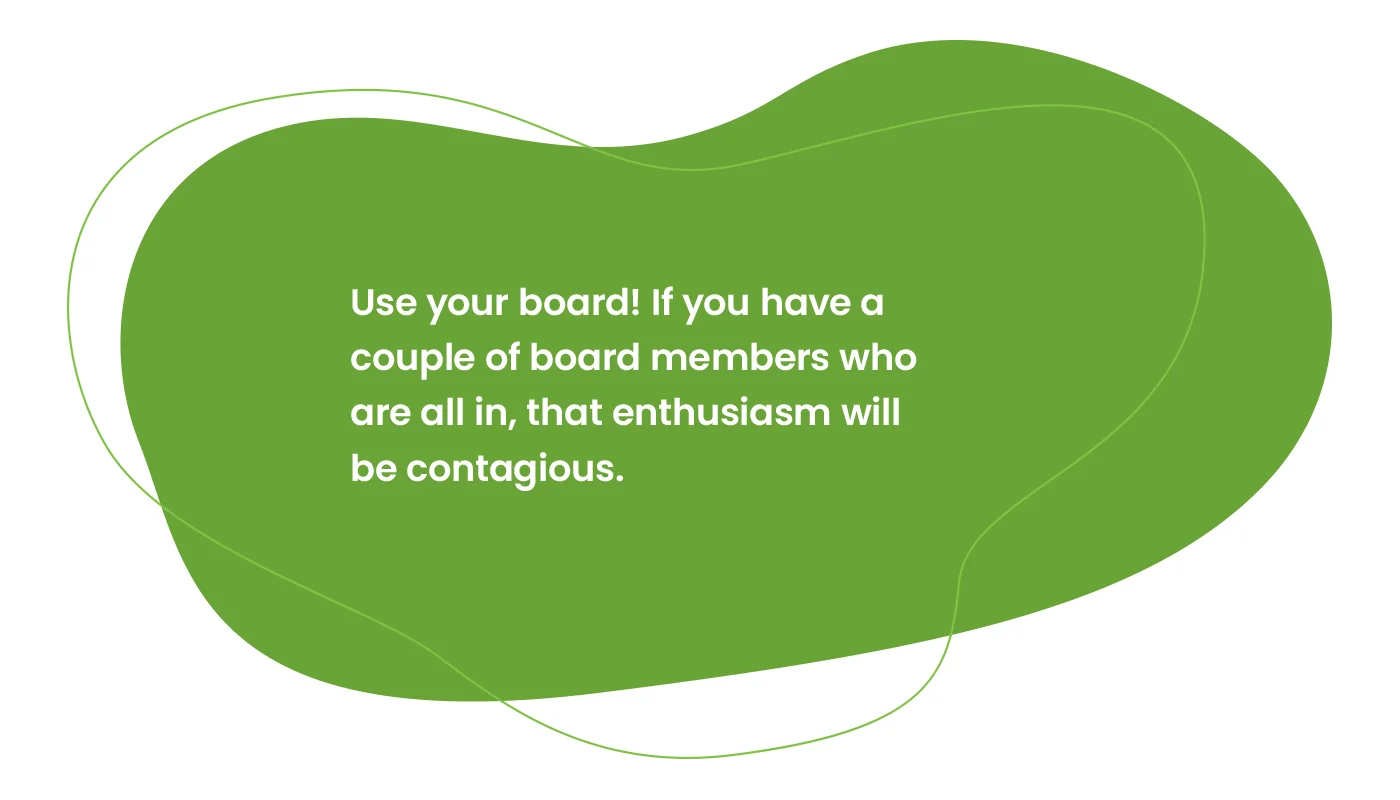 Use your board! If you have a couple of board members who are all in, that enthusiasm will be contagious.